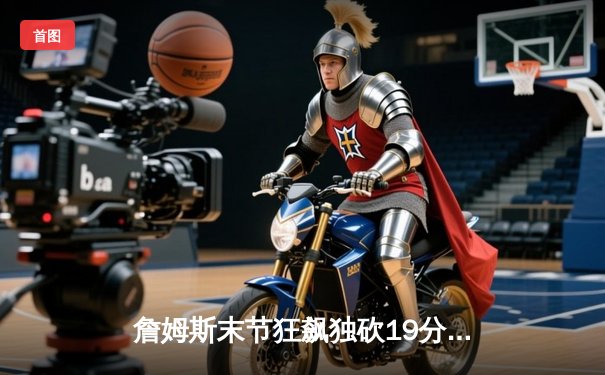 詹姆斯末节狂飙独砍19分，湖人加时险胜勇士，系列赛1-0领先