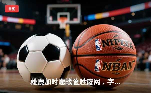 雄鹿加时鏖战险胜篮网，字母哥36+12+5主宰关键时刻