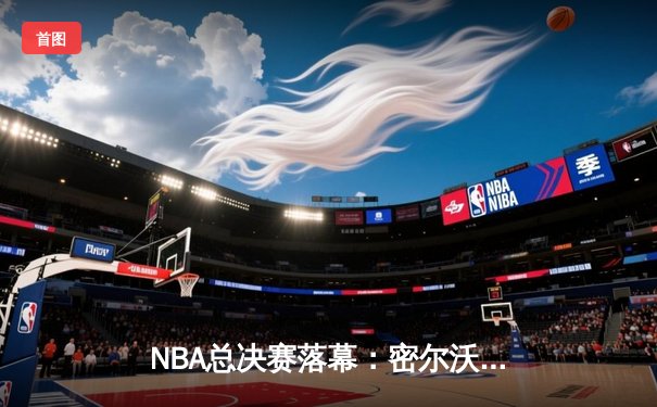 NBA总决赛落幕：密尔沃基雄鹿50年后重夺总冠军，字母哥狂砍50分创历史