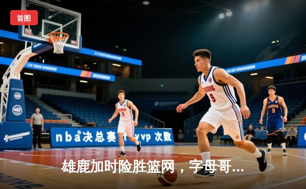 雄鹿加时险胜篮网，字母哥44分主宰关键时刻