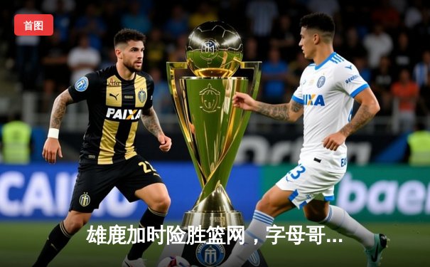 雄鹿加时险胜篮网，字母哥44分14篮板制霸内线，杜兰特空砍32分