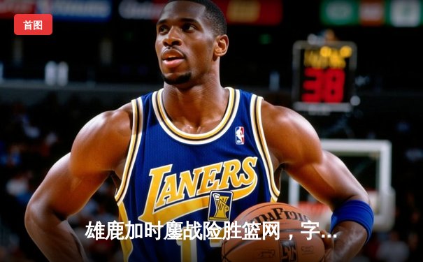 雄鹿加时鏖战险胜篮网，字母哥44分14篮板率队捍卫主场