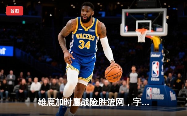 雄鹿加时鏖战险胜篮网，字母哥44分主宰关键时刻